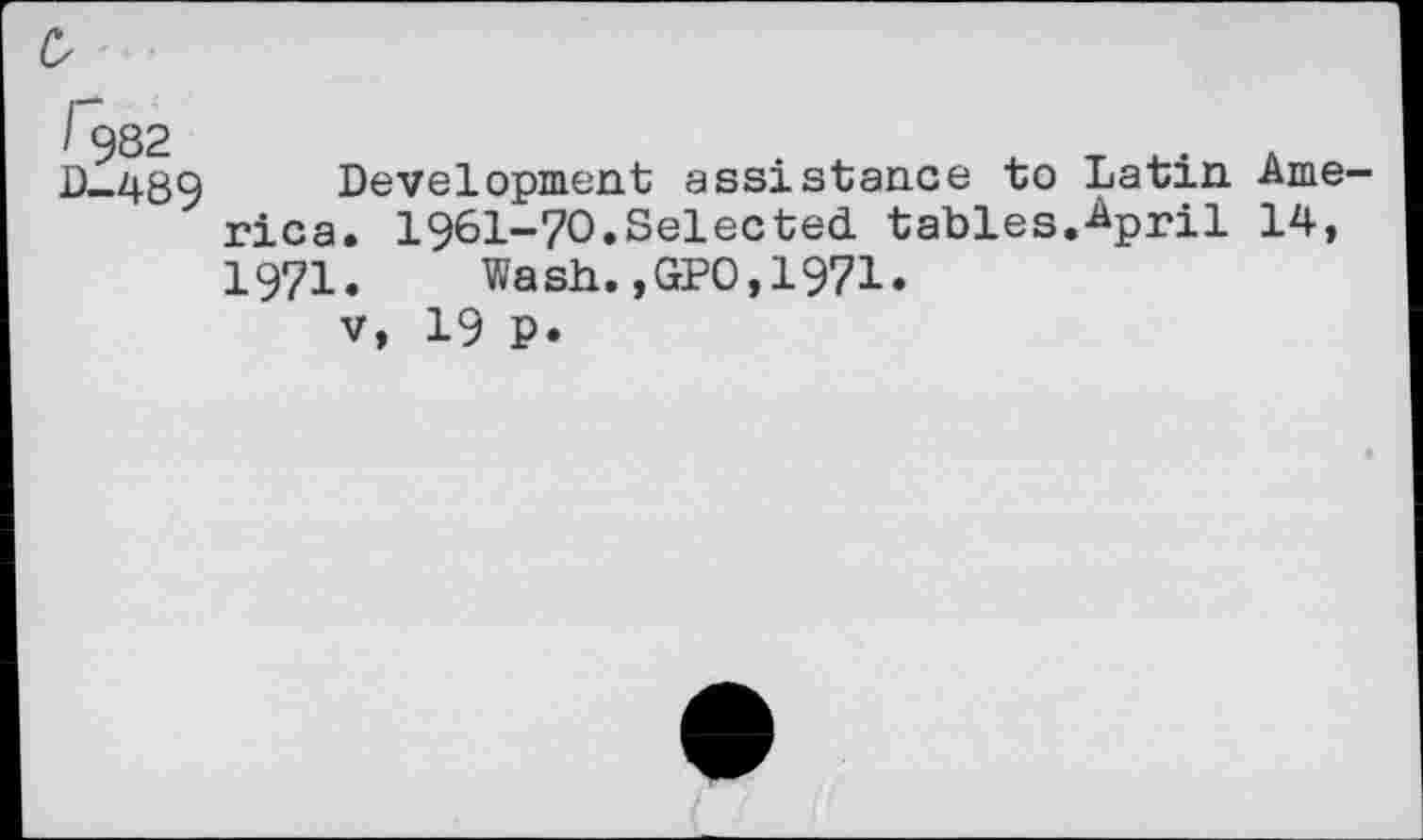 ﻿0
I 982 D-489
Development assistance to Latin America. 1961-70.Selected tables.April 14, 1971. Wash.,GPO,1971.
v, 19 P.